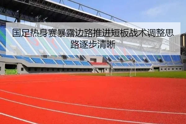 国足热身赛暴露边路推进短板战术调整思路逐步清晰